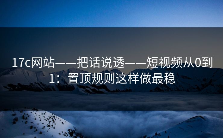 17c网站——把话说透——短视频从0到1：置顶规则这样做最稳