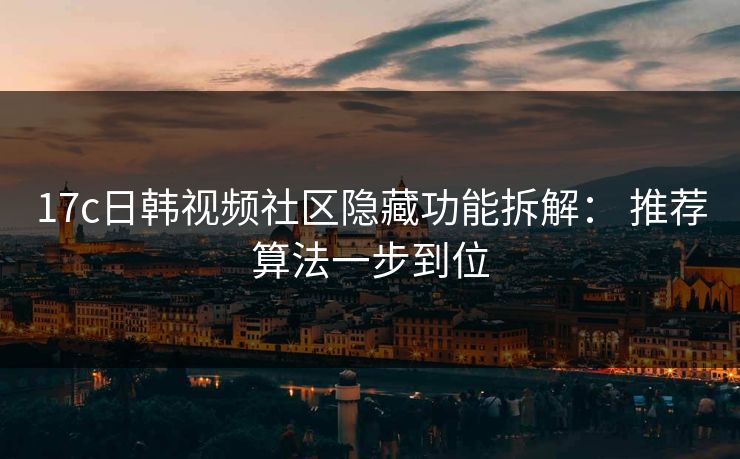 17c日韩视频社区隐藏功能拆解： 推荐算法一步到位
