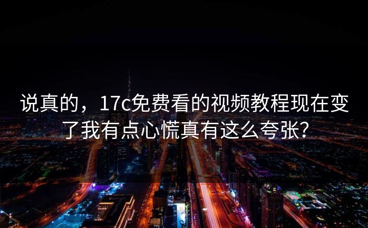 说真的，17c免费看的视频教程现在变了我有点心慌真有这么夸张？