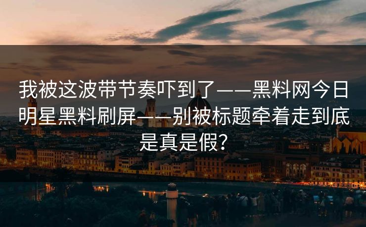 我被这波带节奏吓到了——黑料网今日明星黑料刷屏——别被标题牵着走到底是真是假？