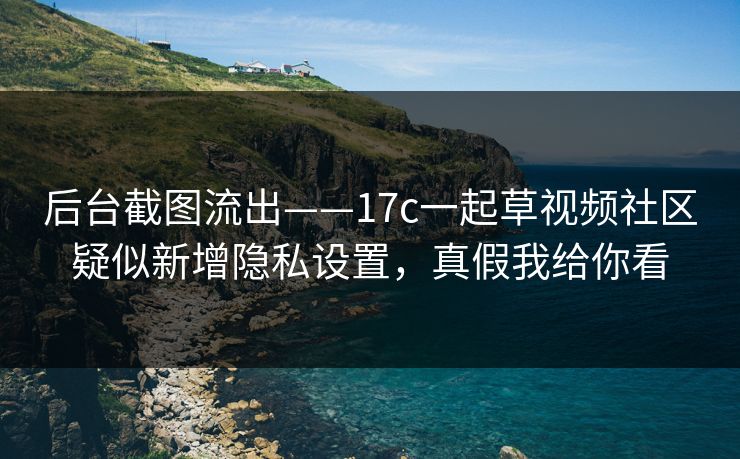 后台截图流出——17c一起草视频社区疑似新增隐私设置，真假我给你看