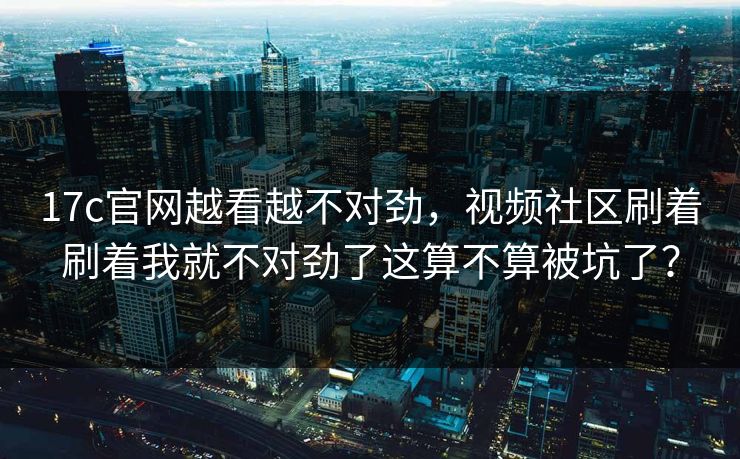 17c官网越看越不对劲，视频社区刷着刷着我就不对劲了这算不算被坑了？
